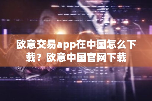 欧意交易app在中国怎么下载？欧意中国官网下载
