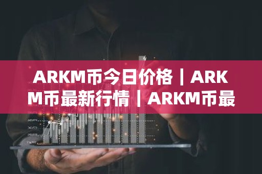 ARKM币今日价格｜ARKM币最新行情｜ARKM币最新走势