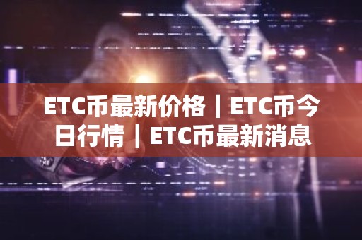 ETC币最新价格｜ETC币今日行情｜ETC币最新消息