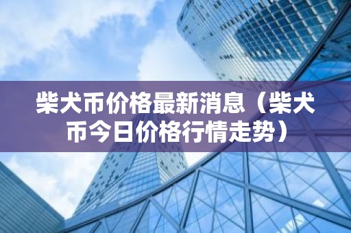 柴犬币价格最新消息（柴犬币今日价格行情走势）