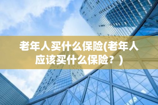 老年人买什么保险(老年人应该买什么保险？)