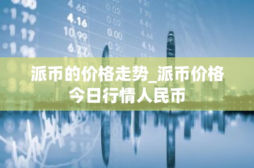派币的价格走势_派币价格今日行情人民币