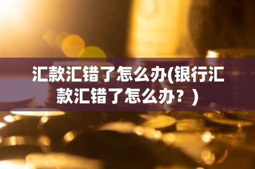 汇款汇错了怎么办(银行汇款汇错了怎么办？)