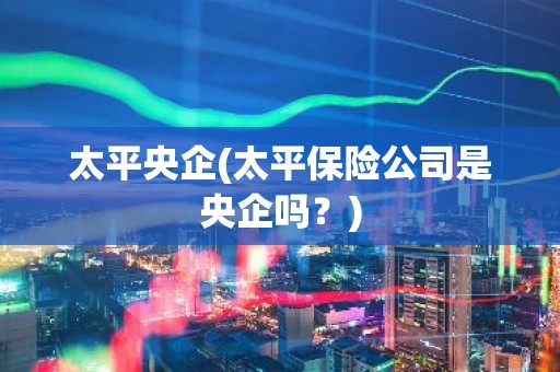 太平央企(太平保险公司是央企吗？)