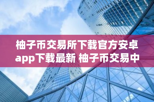 柚子币交易所下载官方安卓app下载最新 柚子币交易中心客户端哪里下载