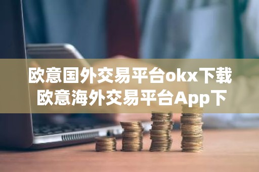欧意国外交易平台okx下载 欧意海外交易平台App下载指南