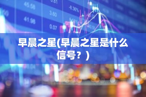 早晨之星(早晨之星是什么信号？)