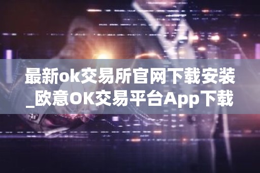 最新ok交易所官网下载安装_欧意OK交易平台App下载教程
