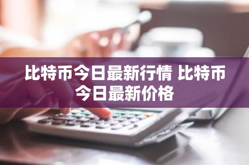 比特币今日最新行情 比特币今日最新价格