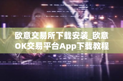 欧意交易所下载安装_欧意OK交易平台App下载教程