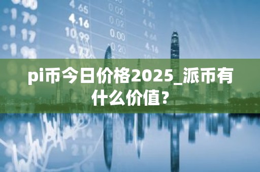 pi币今日价格2025_派币有什么价值？
