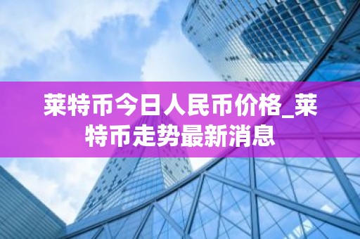 莱特币今日人民币价格_莱特币走势最新消息