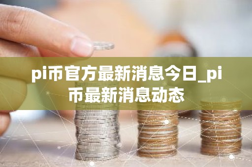 pi币官方最新消息今日_pi币最新消息动态