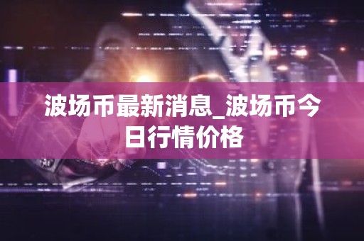 波场币最新消息_波场币今日行情价格