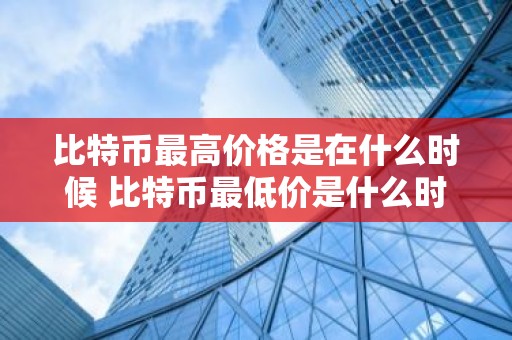 比特币最高价格是在什么时候 比特币最低价是什么时候