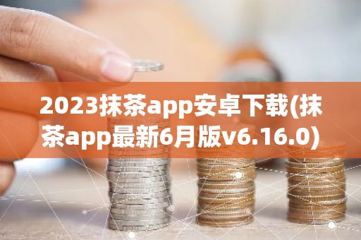 2023抹茶app安卓下载(抹茶app最新6月版v6.16.0)