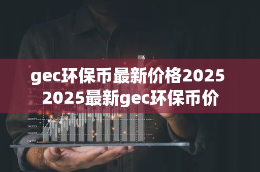 gec环保币最新价格2025 2025最新gec环保币价