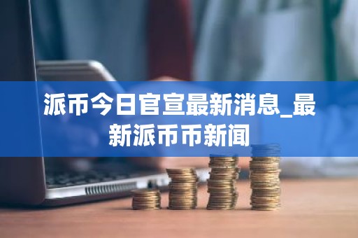 派币今日官宣最新消息_最新派币币新闻