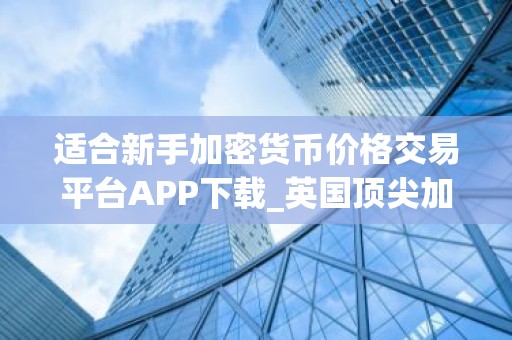 适合新手加密货币价格交易平台APP下载_英国顶尖加密货币交易APP前三名