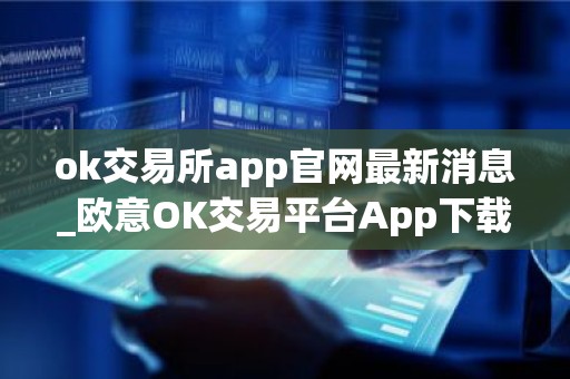 ok交易所app官网最新消息_欧意OK交易平台App下载教程