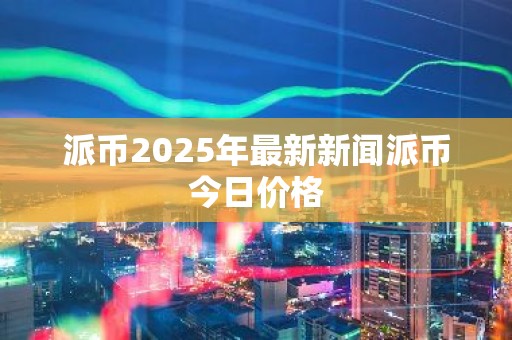 派币2025年最新新闻派币今日价格