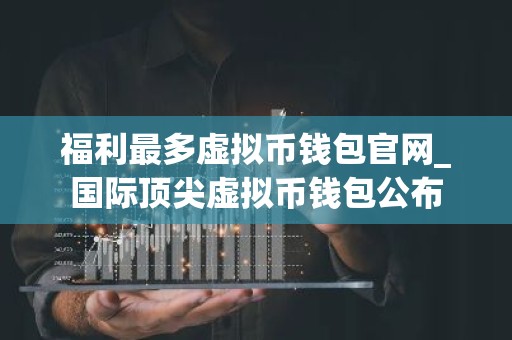 福利最多虚拟币钱包官网_国际顶尖虚拟币钱包公布