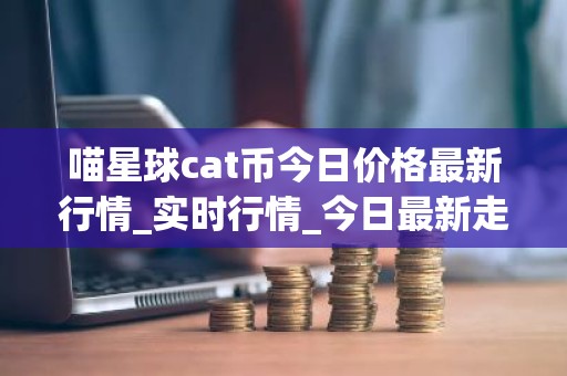 喵星球cat币今日价格最新行情_实时行情_今日最新走势