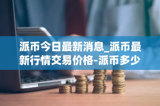 派币今日最新消息_派币最新行情交易价格-派币多少钱一枚？