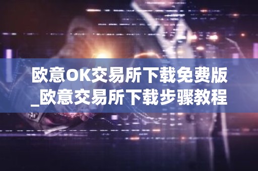 欧意OK交易所下载免费版_欧意交易所下载步骤教程（最新）