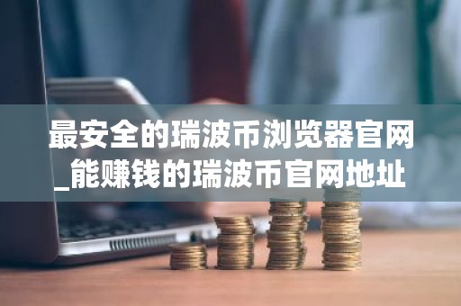 最安全的瑞波币浏览器官网_能赚钱的瑞波币官网地址大全
