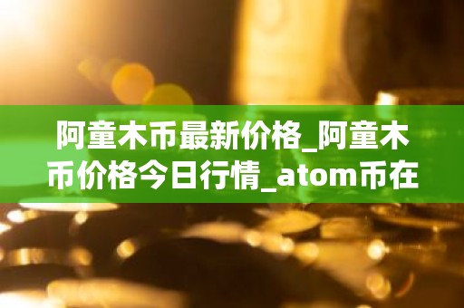 阿童木币最新价格_阿童木币价格今日行情_atom币在哪个交易平台