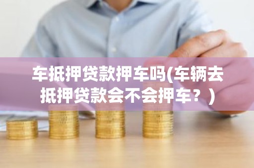 车抵押贷款押车吗(车辆去抵押贷款会不会押车？)
