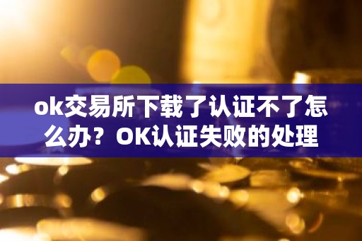 ok交易所下载了认证不了怎么办？OK认证失败的处理方法？