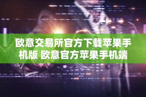 欧意交易所官方下载苹果手机版 欧意官方苹果手机端下载与安装指南