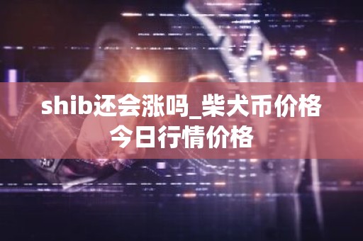 shib还会涨吗_柴犬币价格今日行情价格