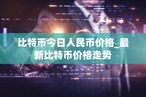 比特币今日人民币价格_最新比特币价格走势