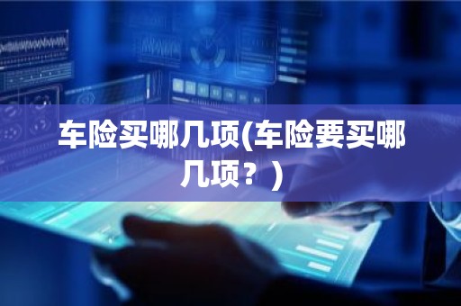 车险买哪几项(车险要买哪几项？)