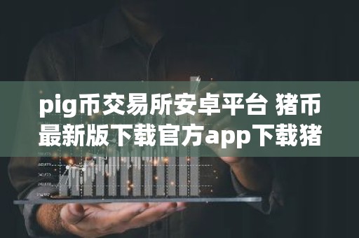 pig币交易所安卓平台 猪币最新版下载官方app下载猪币最新版是干嘛的