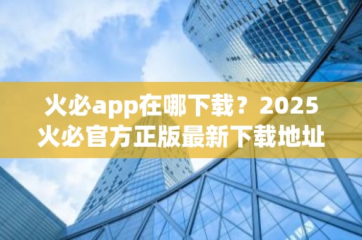 火必app在哪下载？2025火必官方正版最新下载地址