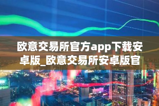 欧意交易所官方app下载安卓版_欧意交易所安卓版官方下载步骤教程（最新）