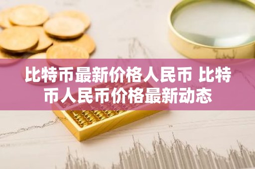 比特币最新价格人民币 比特币人民币价格最新动态