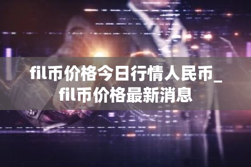 fil币价格今日行情人民币_fil币价格最新消息