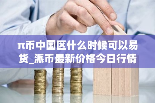 π币中国区什么时候可以易货_派币最新价格今日行情