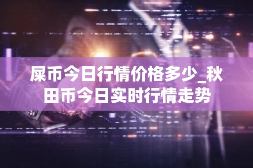屎币今日行情价格多少_秋田币今日实时行情走势
