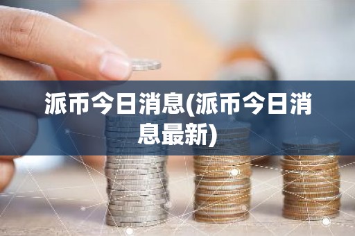 派币今日消息(派币今日消息最新)