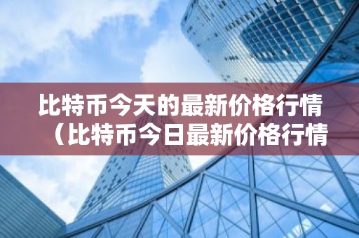 比特币今天的最新价格行情（比特币今日最新价格行情）