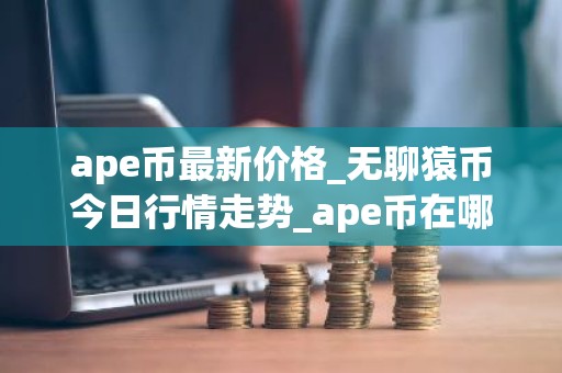 ape币最新价格_无聊猿币今日行情走势_ape币在哪个交易所？