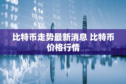 比特币走势最新消息 比特币价格行情