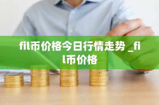 fil币价格今日行情走势 _fil币价格