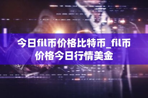 今日fil币价格比特币_fil币价格今日行情美金